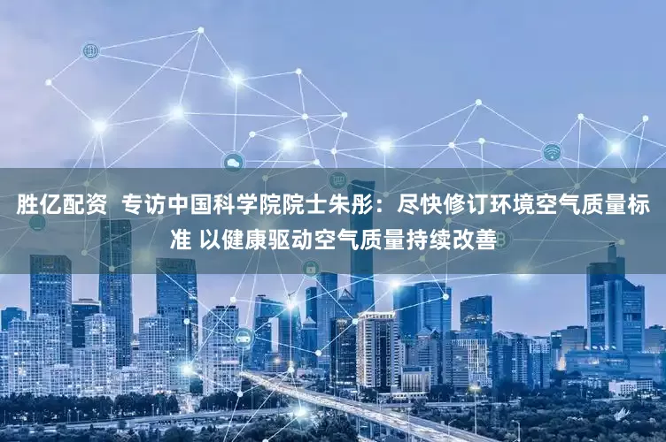 胜亿配资  专访中国科学院院士朱彤：尽快修订环境空气质量标准 以健康驱动空气质量持续改善