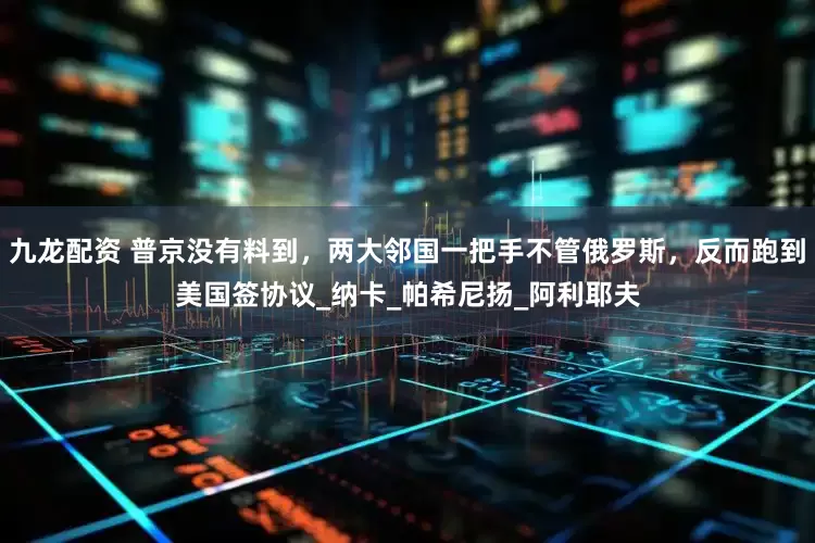 九龙配资 普京没有料到，两大邻国一把手不管俄罗斯，反而跑到美国签协议_纳卡_帕希尼扬_阿利耶夫