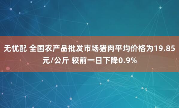 无忧配 全国农产品批发市场猪肉平均价格为19.85元/公斤 较前一日下降0.9%