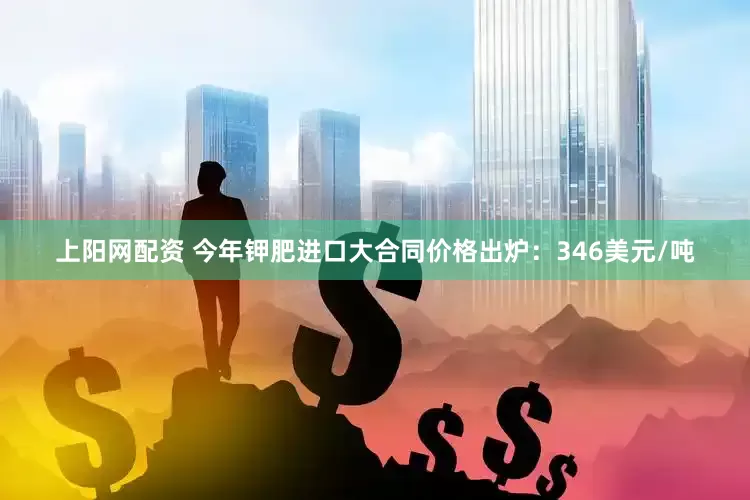 上阳网配资 今年钾肥进口大合同价格出炉：346美元/吨